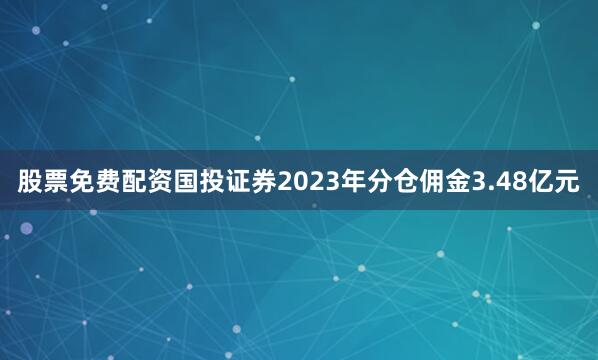 股票免费配资国投证券2023年分仓佣金3.48亿元