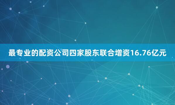 最专业的配资公司四家股东联合增资16.76亿元