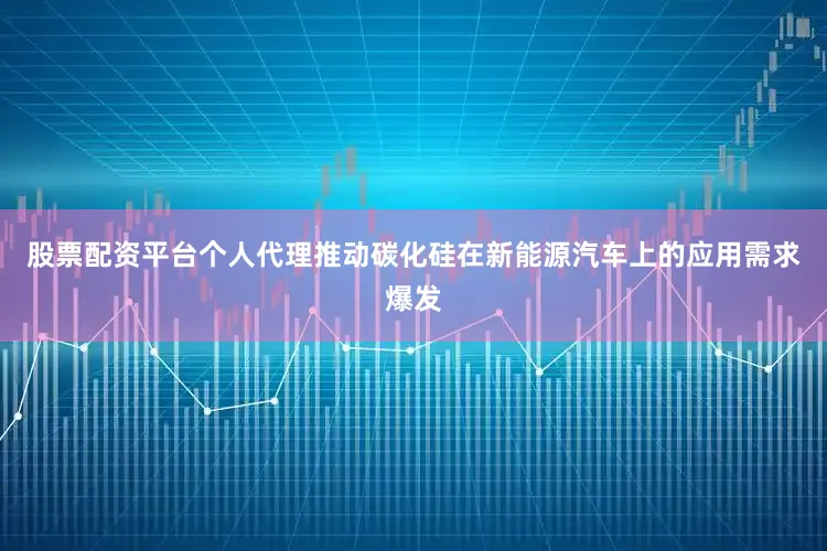 股票配资平台个人代理推动碳化硅在新能源汽车上的应用需求爆发