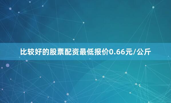 比较好的股票配资最低报价0.66元/公斤