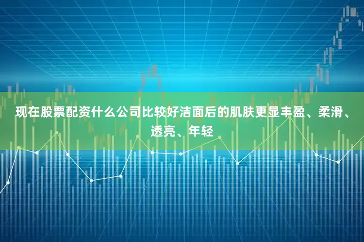 现在股票配资什么公司比较好洁面后的肌肤更显丰盈、柔滑、透亮、年轻