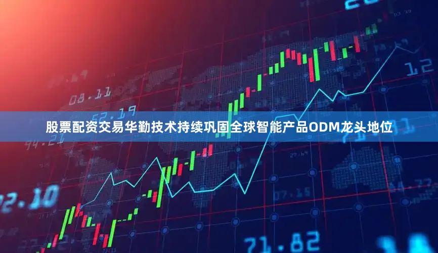 股票配资交易华勤技术持续巩固全球智能产品ODM龙头地位
