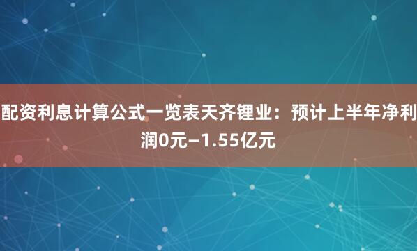 配资利息计算公式一览表天齐锂业：预计上半年净利润0元—1.55亿元
