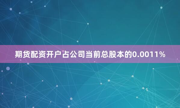 期货配资开户占公司当前总股本的0.0011%