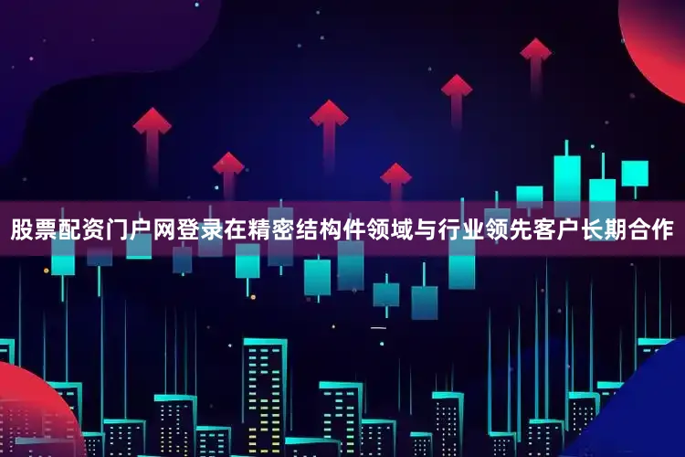 股票配资门户网登录在精密结构件领域与行业领先客户长期合作
