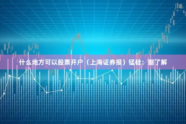 什么地方可以股票开户（上海证券报）　　锰硅：据了解