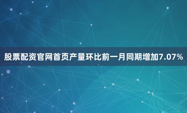 股票配资官网首页产量环比前一月同期增加7.07%
