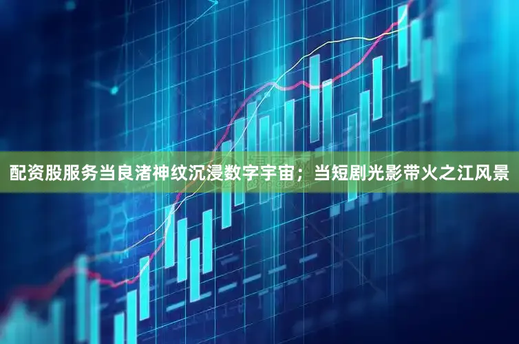 配资股服务当良渚神纹沉浸数字宇宙；当短剧光影带火之江风景