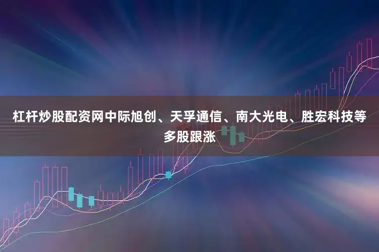 杠杆炒股配资网中际旭创、天孚通信、南大光电、胜宏科技等多股跟涨
