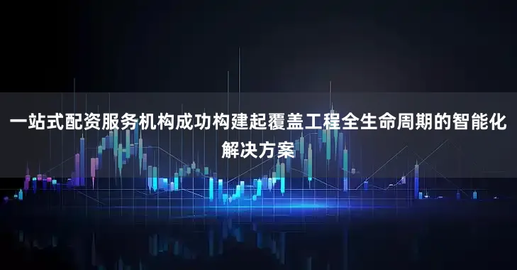 一站式配资服务机构成功构建起覆盖工程全生命周期的智能化解决方案