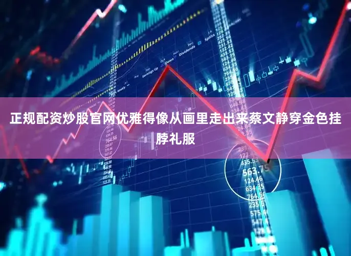正规配资炒股官网优雅得像从画里走出来蔡文静穿金色挂脖礼服