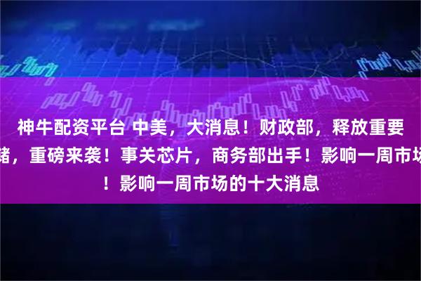 神牛配资平台 中美，大消息！财政部，释放重要信号！美联储，重磅来袭！事关芯片，商务部出手！影响一周市场的十大消息