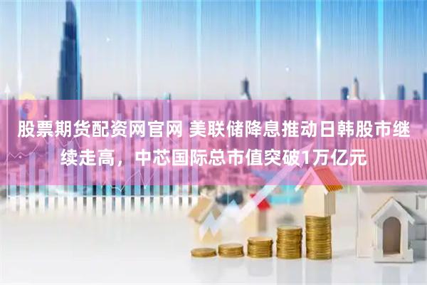 股票期货配资网官网 美联储降息推动日韩股市继续走高，中芯国际总市值突破1万亿元