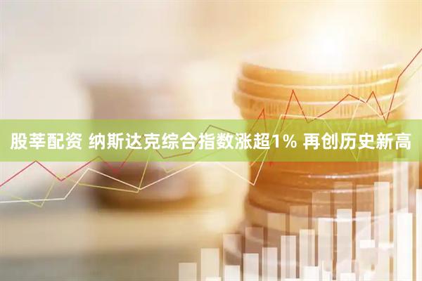 股莘配资 纳斯达克综合指数涨超1% 再创历史新高