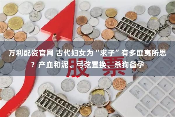 万利配资官网 古代妇女为“求子”有多匪夷所思？产血和泥、弓弦置换、杀狗备孕