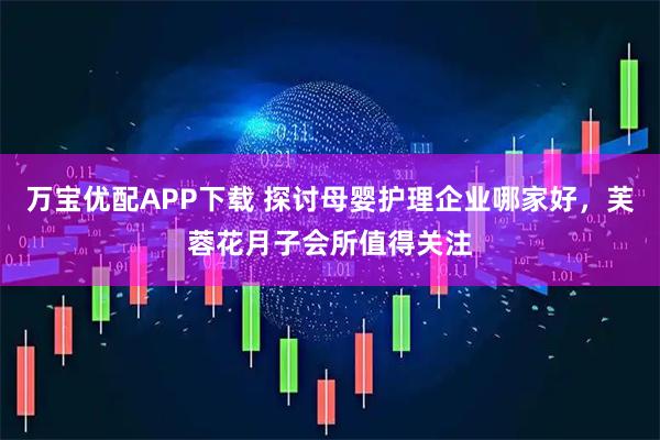 万宝优配APP下载 探讨母婴护理企业哪家好，芙蓉花月子会所值得关注
