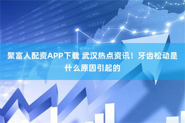 聚富人配资APP下载 武汉热点资讯！牙齿松动是什么原因引起的