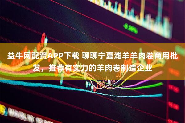 益牛网配资APP下载 聊聊宁夏滩羊羊肉卷商用批发，推荐有实力的羊肉卷制造企业