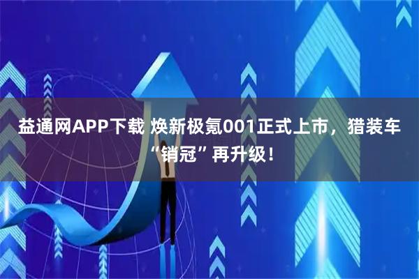 益通网APP下载 焕新极氪001正式上市，猎装车“销冠”再升级！