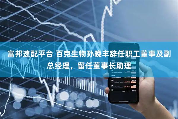 富邦速配平台 百克生物孙晚丰辞任职工董事及副总经理，留任董事长助理
