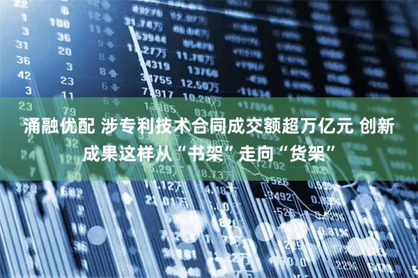 涌融优配 涉专利技术合同成交额超万亿元 创新成果这样从“书架”走向“货架”