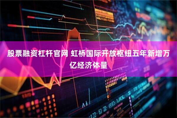 股票融资杠杆官网 虹桥国际开放枢纽五年新增万亿经济体量