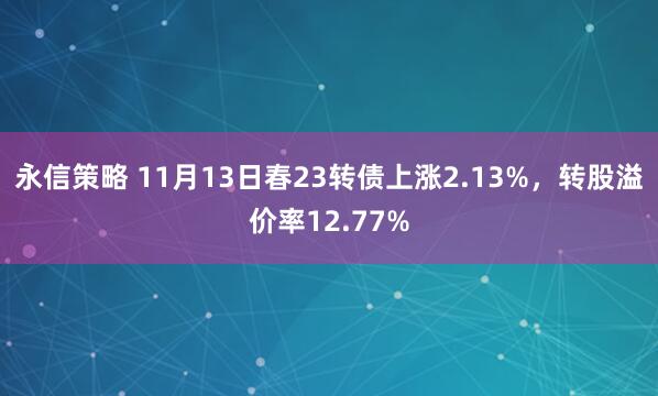 永信策略 11月13日春23转债上涨2.13%，转股溢价率12.77%