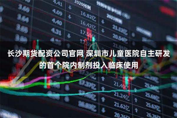 长沙期货配资公司官网 深圳市儿童医院自主研发的首个院内制剂投入临床使用