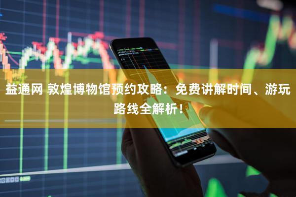 益通网 敦煌博物馆预约攻略：免费讲解时间、游玩路线全解析！