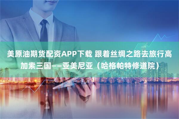 美原油期货配资APP下载 跟着丝绸之路去旅行高加索三国——亚美尼亚（哈格帕特修道院）