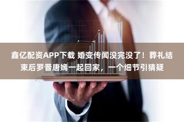 鑫亿配资APP下载 婚变传闻没完没了！葬礼结束后罗晋唐嫣一起回家，一个细节引猜疑