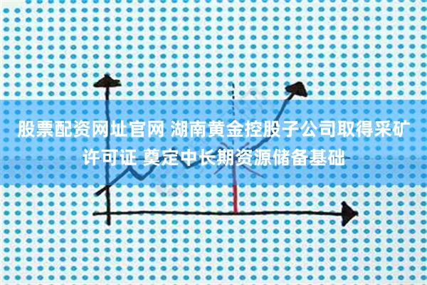 股票配资网址官网 湖南黄金控股子公司取得采矿许可证 奠定中长期资源储备基础