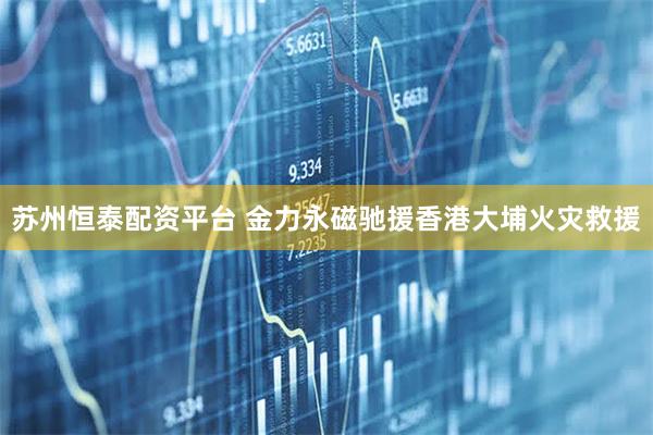 苏州恒泰配资平台 金力永磁驰援香港大埔火灾救援