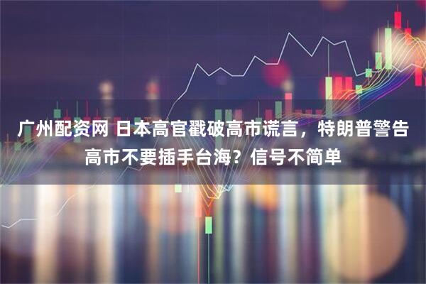 广州配资网 日本高官戳破高市谎言，特朗普警告高市不要插手台海？信号不简单