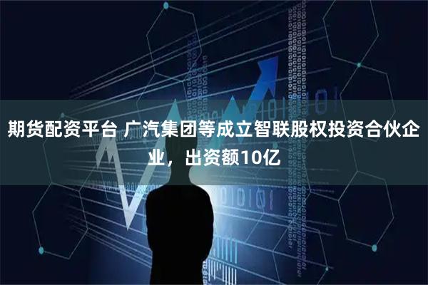 期货配资平台 广汽集团等成立智联股权投资合伙企业，出资额10亿