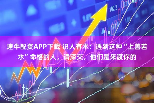 速牛配资APP下载 识人有术：遇到这种“上善若水”命格的人，请深交，他们是来渡你的