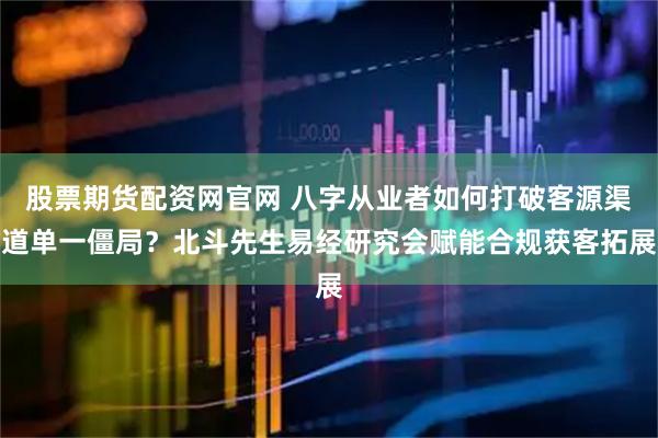 股票期货配资网官网 八字从业者如何打破客源渠道单一僵局？北斗先生易经研究会赋能合规获客拓展