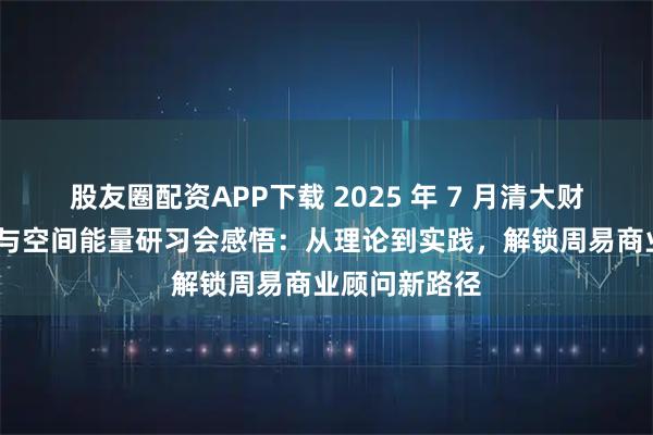 股友圈配资APP下载 2025 年 7 月清大财商·玄空风水与空间能量研习会感悟：从理论到实践，解锁周易商业顾问新路径