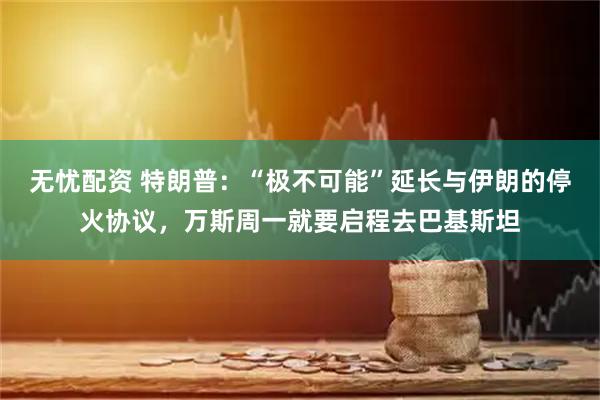 无忧配资 特朗普：“极不可能”延长与伊朗的停火协议，万斯周一就要启程去巴基斯坦