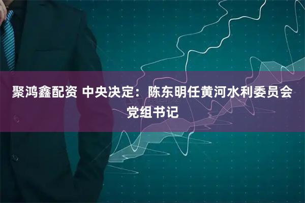 聚鸿鑫配资 中央决定：陈东明任黄河水利委员会党组书记
