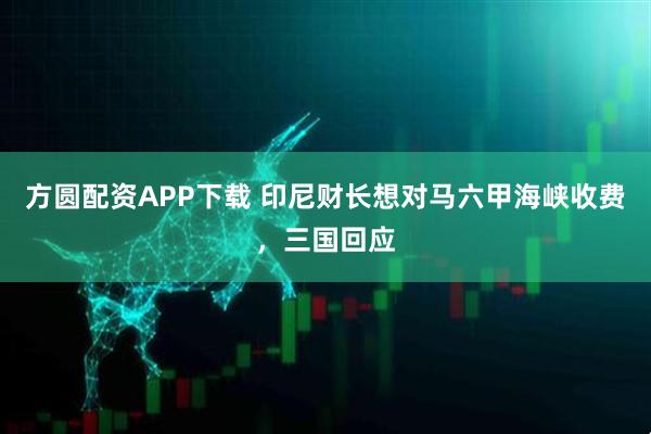 方圆配资APP下载 印尼财长想对马六甲海峡收费，三国回应