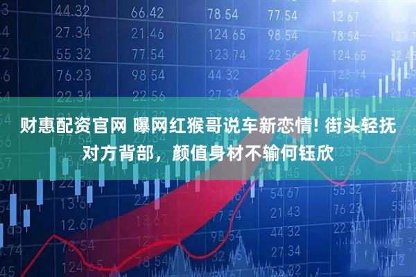 财惠配资官网 曝网红猴哥说车新恋情! 街头轻抚对方背部，颜值身材不输何钰欣