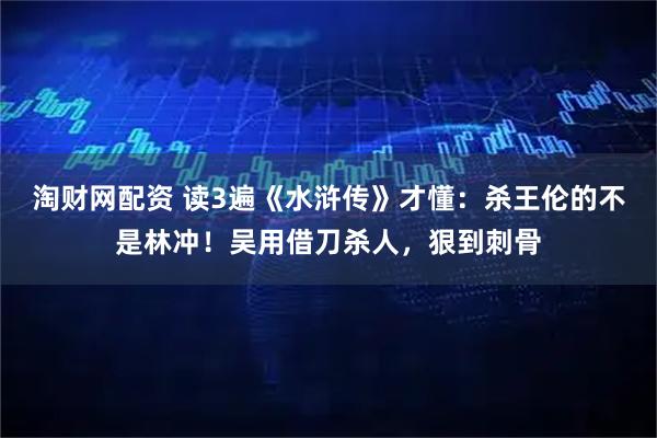 淘财网配资 读3遍《水浒传》才懂：杀王伦的不是林冲！吴用借刀杀人，狠到刺骨