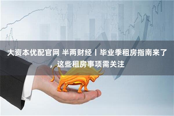大资本优配官网 半两财经丨毕业季租房指南来了，这些租房事项需关注