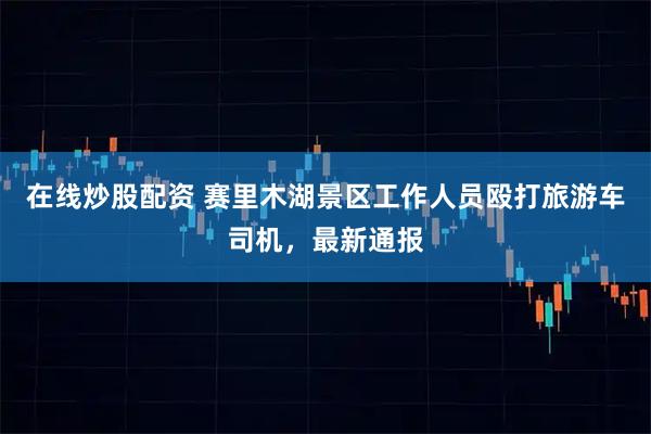 在线炒股配资 赛里木湖景区工作人员殴打旅游车司机，最新通报