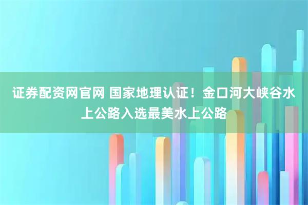 证券配资网官网 国家地理认证！金口河大峡谷水上公路入选最美水上公路
