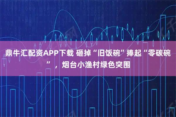 鼎牛汇配资APP下载 砸掉“旧饭碗”捧起“零碳碗” ，烟台小渔村绿色突围