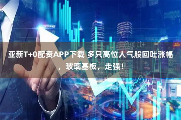 亚新T+0配资APP下载 多只高位人气股回吐涨幅，玻璃基板，走强！